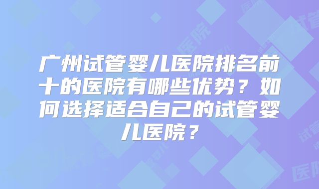 广州试管婴儿医院排名前十的医院有哪些优势？如何选择适合自己的试管婴儿医院？