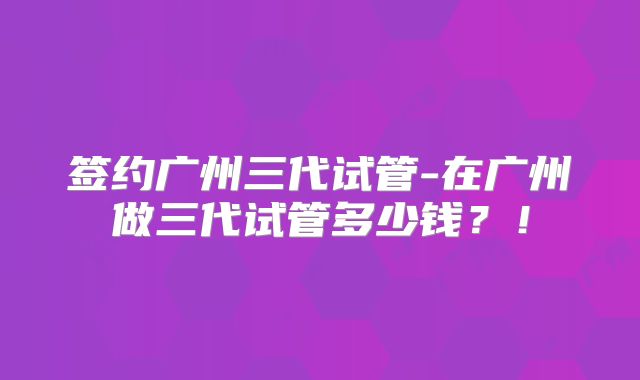 签约广州三代试管-在广州做三代试管多少钱?!
