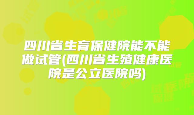 四川省生育保健院能不能做试管(四川省生殖健康医院是公立医院吗)