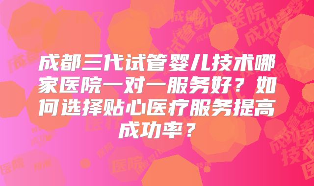 成都三代试管婴儿技术哪家医院一对一服务好?如何选择贴心医疗服务提高成功率?