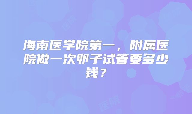 海南医学院第一，附属医院做一次卵子试管要多少钱？