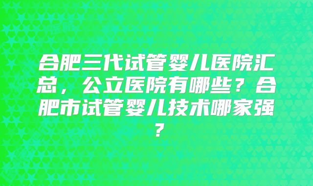 合肥三代试管婴儿医院汇总,公立医院有哪些?合肥市试管婴儿技术哪家强?