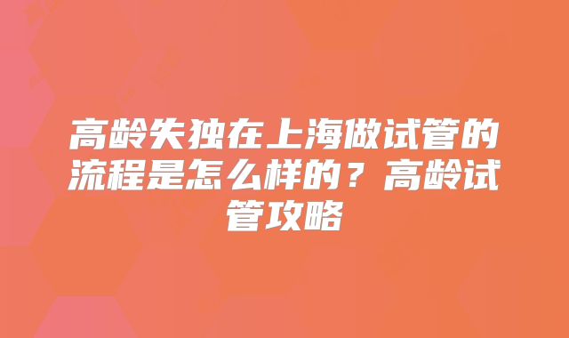 高龄失独在上海做试管的流程是怎么样的?高龄试管攻略