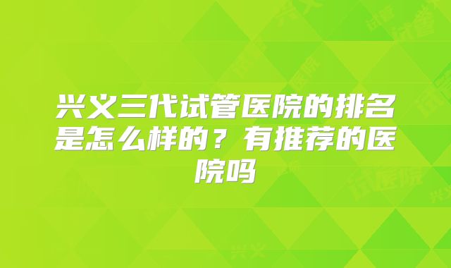 兴义三代试管医院的排名是怎么样的？有推荐的医院吗