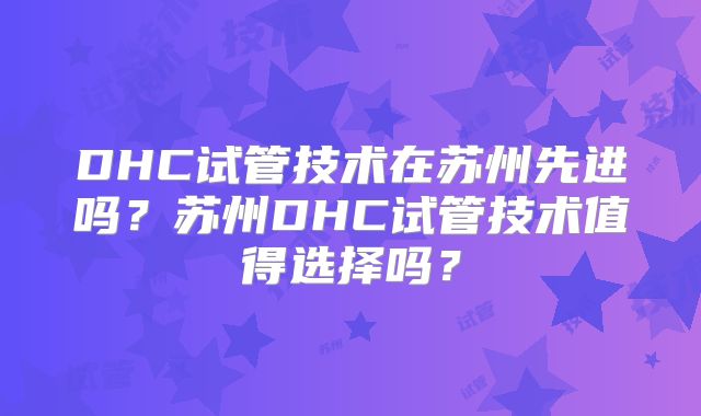 DHC试管技术在苏州先进吗？苏州DHC试管技术值得选择吗？