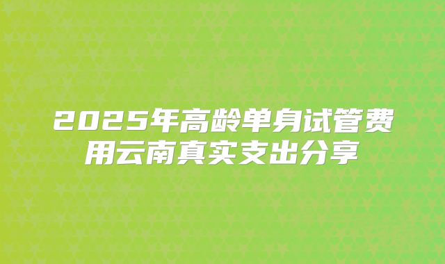 2025年高龄单身试管费用云南真实支出分享