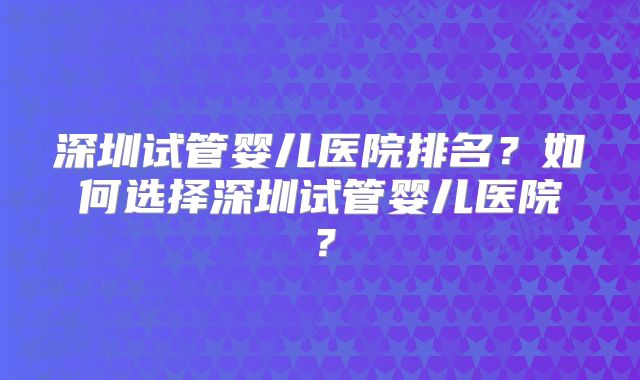 深圳试管婴儿医院排名？如何选择深圳试管婴儿医院？