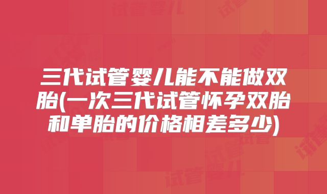 三代试管婴儿能不能做双胎(一次三代试管怀孕双胎和单胎的价格相差多少)