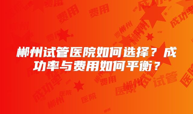 郴州试管医院如何选择?成功率与费用如何平衡?