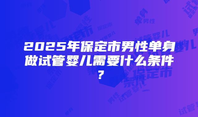 2025年保定市男性单身做试管婴儿需要什么条件？