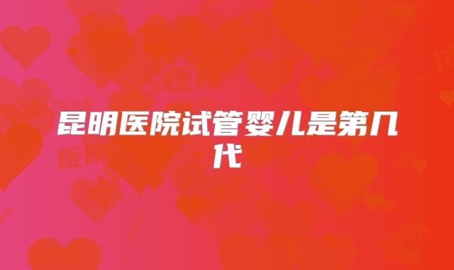 昆明医院试管婴儿是第几代