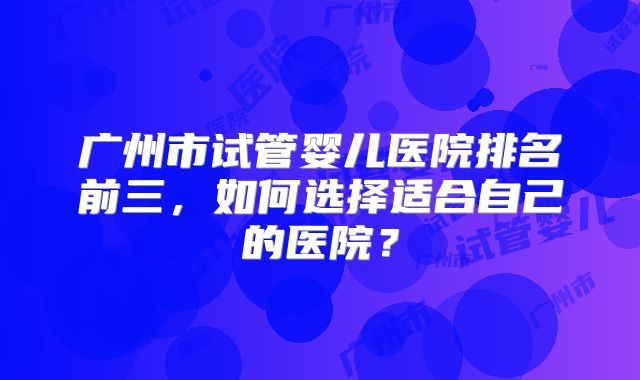 广州市试管婴儿医院排名前三，如何选择适合自己的医院？