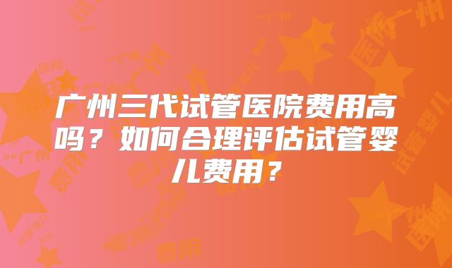 广州三代试管医院费用高吗?如何合理评估试管婴儿费用?