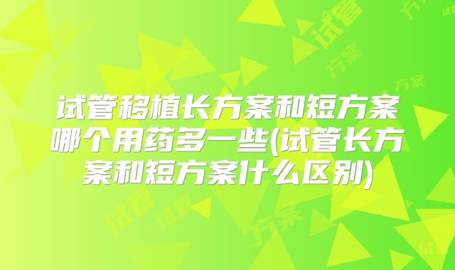 试管移植长方案和短方案哪个用药多一些(试管长方案和短方案什么区别)