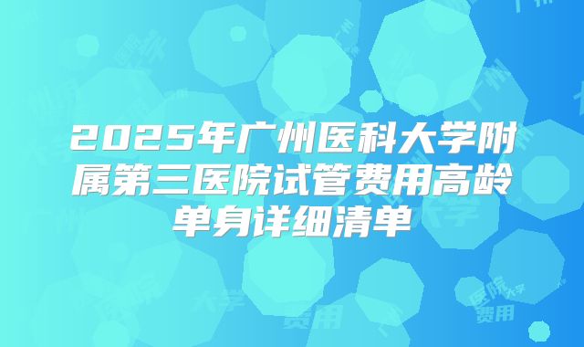 2025年广州医科大学附属第三医院试管费用高龄单身详细清单