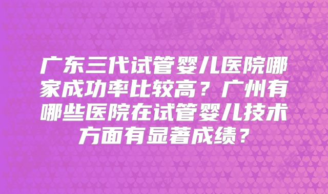 广东三代试管婴儿医院哪家成功率比较高?广州有哪些医院在试管婴儿技术方面有显著成绩?
