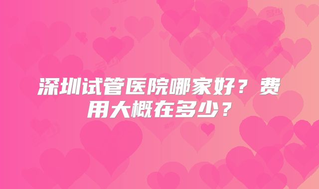 深圳试管医院哪家好？费用大概在多少？