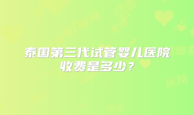 泰国第三代试管婴儿医院收费是多少?