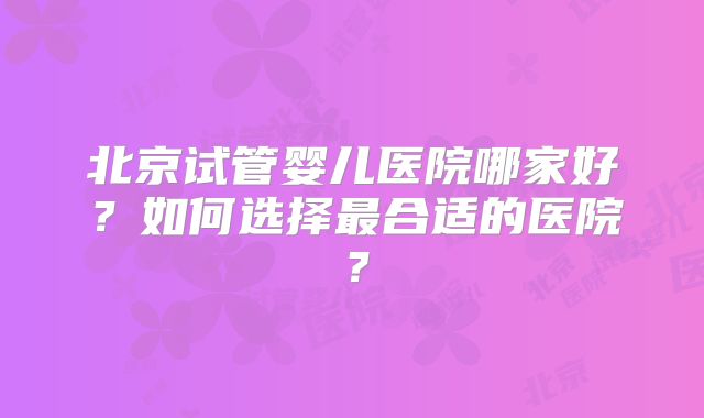 北京试管婴儿医院哪家好？如何选择最合适的医院？