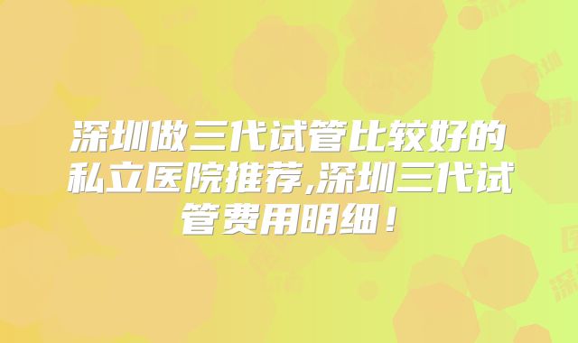深圳做三代试管比较好的私立医院推荐,深圳三代试管费用明细!