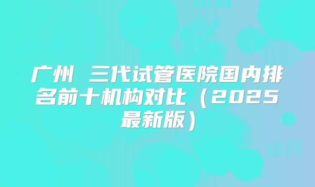 广州 三代试管医院国内排名前十机构对比(2025最新版)