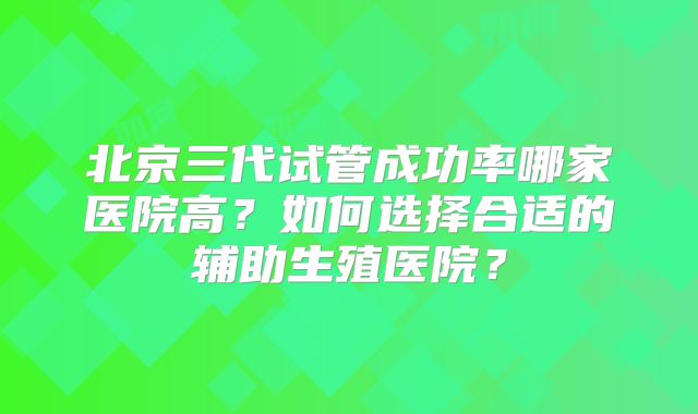 北京三代试管成功率哪家医院高?如何选择合适的辅助生殖医院?