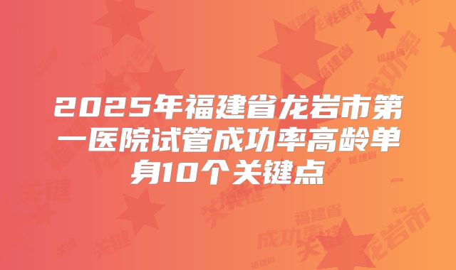 2025年福建省龙岩市第一医院试管成功率高龄单身10个关键点