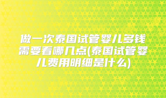 做一次泰国试管婴儿多钱需要看哪几点(泰国试管婴儿费用明细是什么)