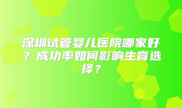 深圳试管婴儿医院哪家好？成功率如何影响生育选择？