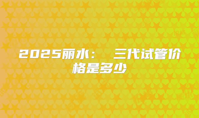 2025丽水: 三代试管价格是多少
