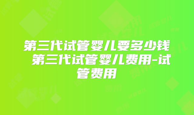 第三代试管婴儿要多少钱 第三代试管婴儿费用-试管费用