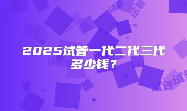 2025试管一代二代三代多少钱?
