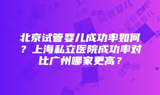 北京试管婴儿成功率如何?上海私立医院成功率对比广州哪家更高?