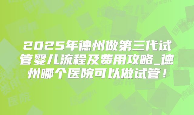 2025年德州做第三代试管婴儿流程及费用攻略_德州哪个医院可以做试管！