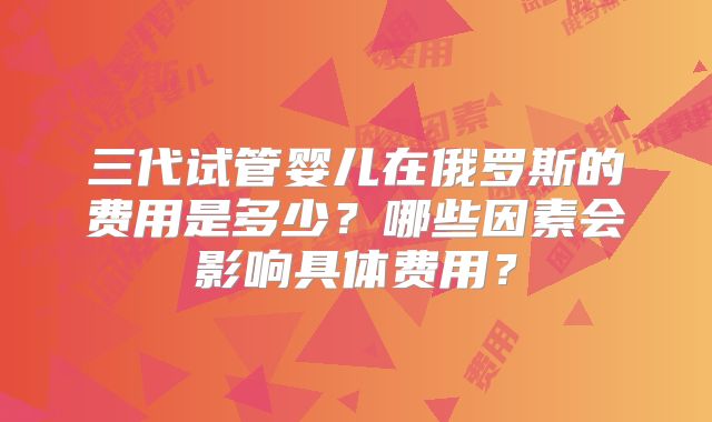 三代试管婴儿在俄罗斯的费用是多少?哪些因素会影响具体费用?