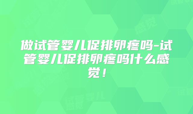 做试管婴儿促排卵疼吗-试管婴儿促排卵疼吗什么感觉!