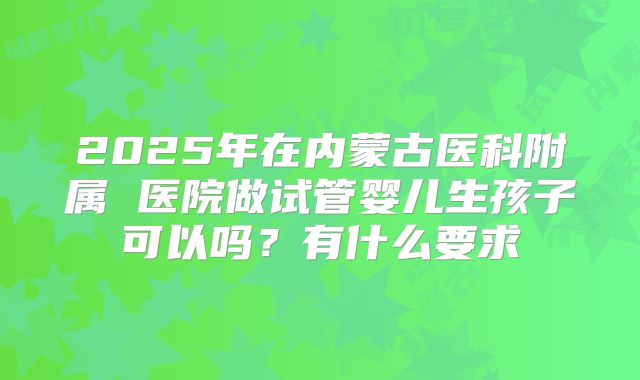 2025年在内蒙古医科附属 医院做试管婴儿生孩子可以吗？有什么要求