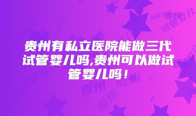 贵州有私立医院能做三代试管婴儿吗,贵州可以做试管婴儿吗!