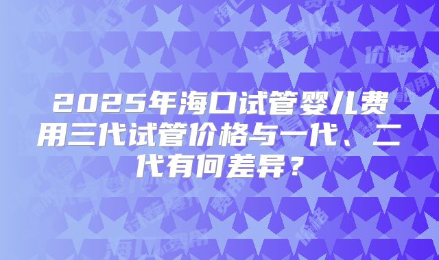 2025年海口试管婴儿费用三代试管价格与一代、二代有何差异？