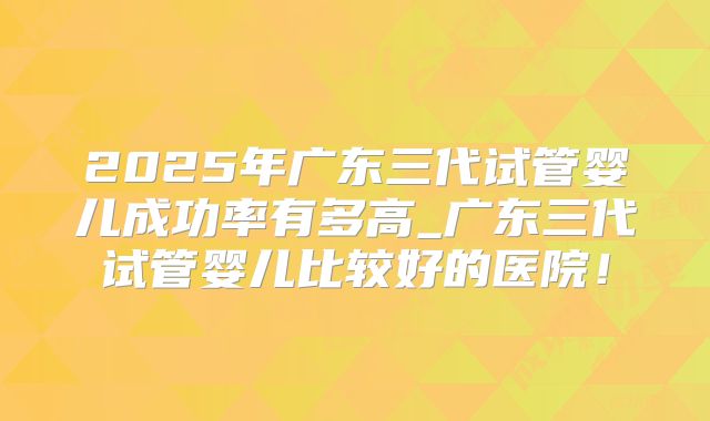 2025年广东三代试管婴儿成功率有多高_广东三代试管婴儿比较好的医院!