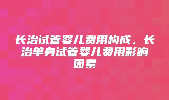 长治试管婴儿费用构成,长治单身试管婴儿费用影响因素
