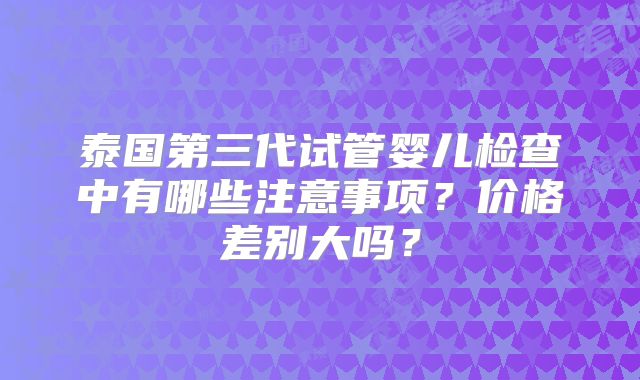 泰国第三代试管婴儿检查中有哪些注意事项？价格差别大吗？