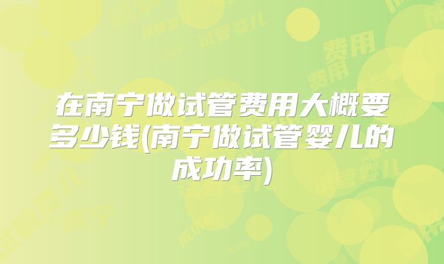 在南宁做试管费用大概要多少钱(南宁做试管婴儿的成功率)