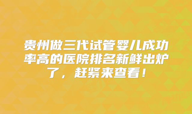 贵州做三代试管婴儿成功率高的医院排名新鲜出炉了，赶紧来查看！