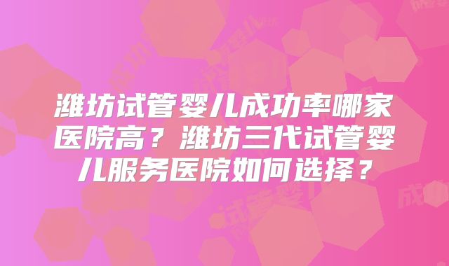 潍坊试管婴儿成功率哪家医院高?潍坊三代试管婴儿服务医院如何选择?