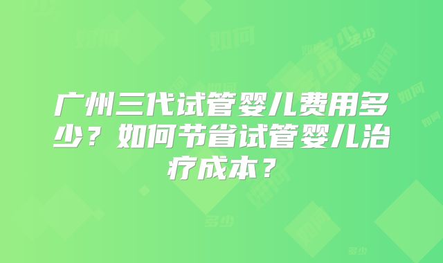 广州三代试管婴儿费用多少?如何节省试管婴儿治疗成本?