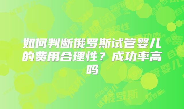 如何判断俄罗斯试管婴儿的费用合理性？成功率高吗