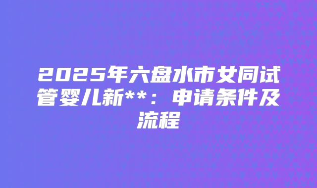 2025年六盘水市女同试管婴儿新**:申请条件及流程