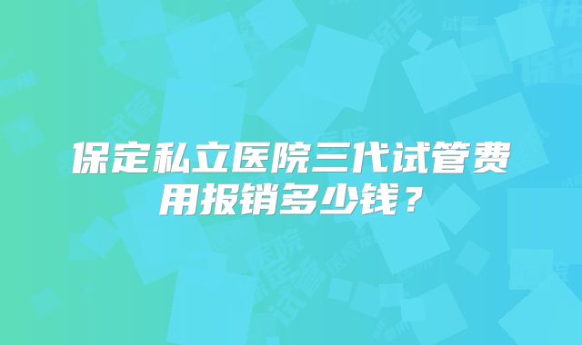 保定私立医院三代试管费用报销多少钱?