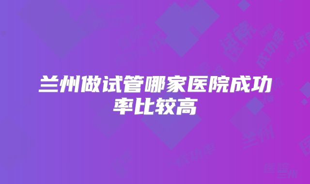 兰州做试管哪家医院成功率比较高